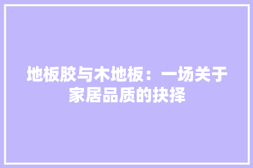 地板胶与木地板：一场关于家居品质的抉择 现代风格装饰