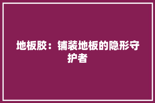 地板胶：铺装地板的隐形守护者 现代风格装饰