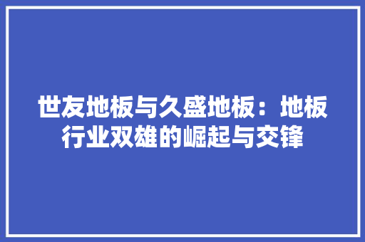 世友地板与久盛地板：地板行业双雄的崛起与交锋 家居装修