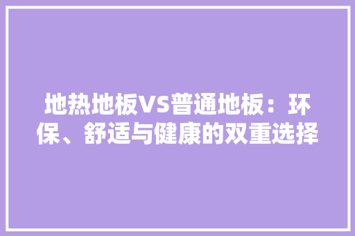 地热地板VS普通地板：环保、舒适与健康的双重选择 现代风格装饰
