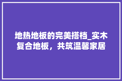 地热地板的完美搭档_实木复合地板，共筑温馨家居 现代风格装饰