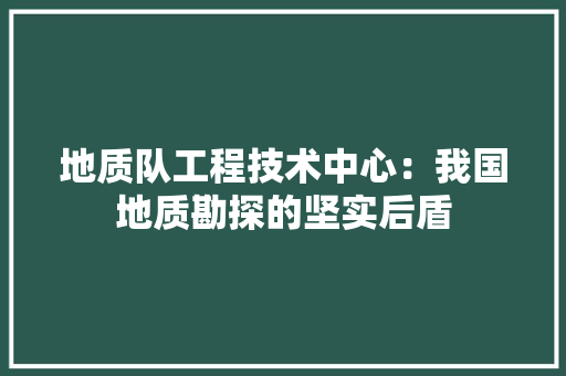 地质队工程技术中心：我国地质勘探的坚实后盾