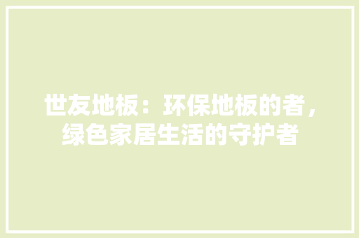 世友地板：环保地板的者，绿色家居生活的守护者 家居装修