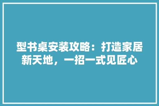 型书桌安装攻略：打造家居新天地，一招一式见匠心 现代风格装饰