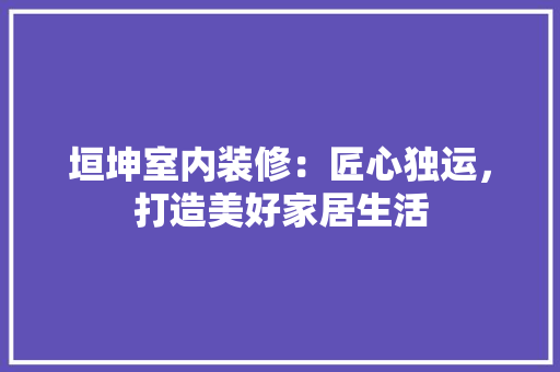 垣坤室内装修：匠心独运，打造美好家居生活 现代风格装饰