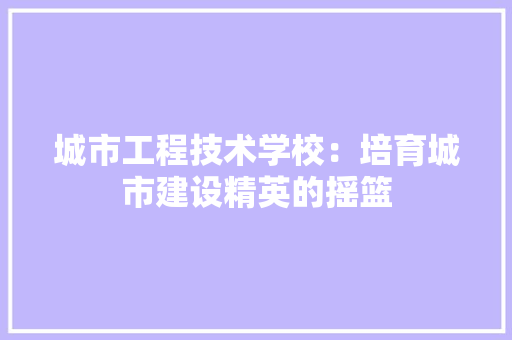 城市工程技术学校：培育城市建设精英的摇篮
