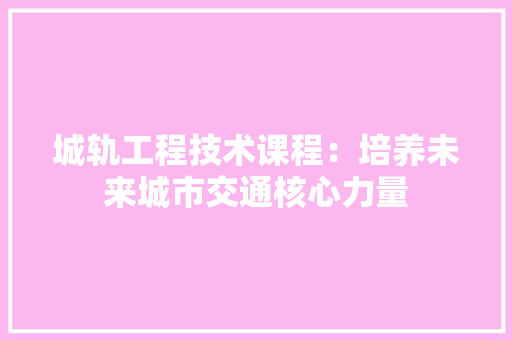 城轨工程技术课程：培养未来城市交通核心力量 现代风格装饰