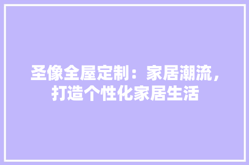 圣像全屋定制：家居潮流，打造个性化家居生活 现代风格装饰
