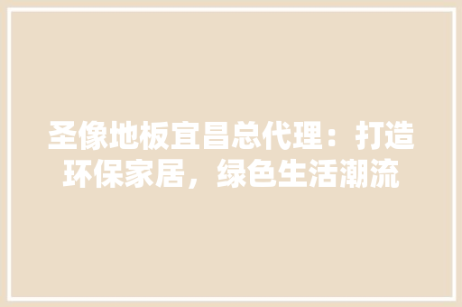 圣像地板宜昌总代理：打造环保家居，绿色生活潮流 现代风格装饰