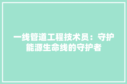 一线管道工程技术员：守护能源生命线的守护者