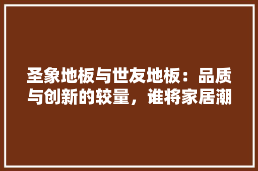 圣象地板与世友地板：品质与创新的较量，谁将家居潮流 现代风格装饰