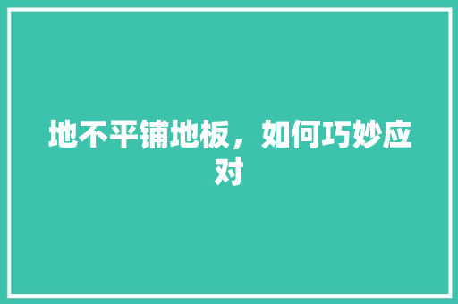地不平铺地板，如何巧妙应对