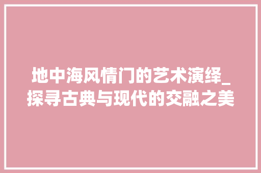 地中海风情门的艺术演绎_探寻古典与现代的交融之美 现代风格装饰