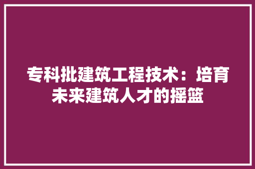 专科批建筑工程技术：培育未来建筑人才的摇篮 家居装修