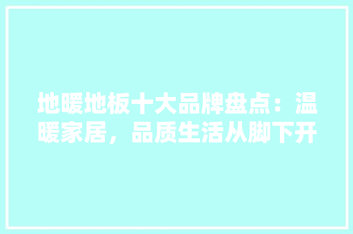 地暖地板十大品牌盘点：温暖家居，品质生活从脚下开始 现代风格装饰