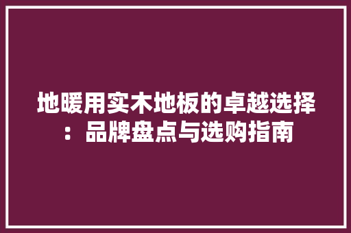 地暖用实木地板的卓越选择：品牌盘点与选购指南 现代风格装饰