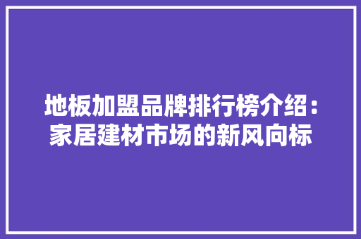 地板加盟品牌排行榜介绍：家居建材市场的新风向标 现代风格装饰