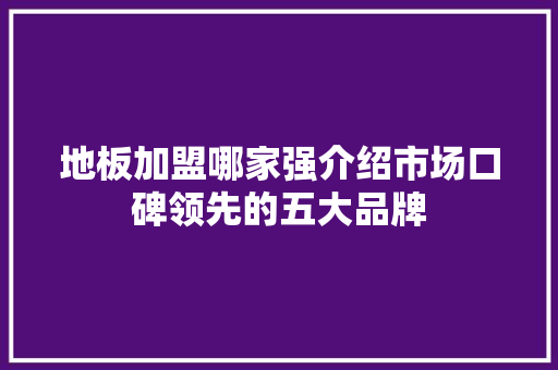 地板加盟哪家强介绍市场口碑领先的五大品牌 现代风格装饰