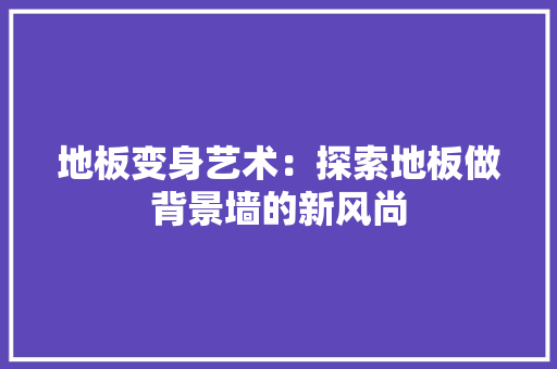 地板变身艺术：探索地板做背景墙的新风尚 现代风格装饰