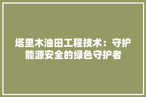 塔里木油田工程技术：守护能源安全的绿色守护者
