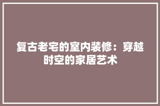复古老宅的室内装修：穿越时空的家居艺术