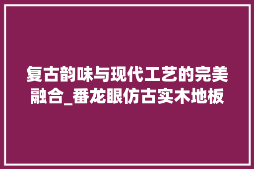 复古韵味与现代工艺的完美融合_番龙眼仿古实木地板的魅力介绍 现代风格装饰