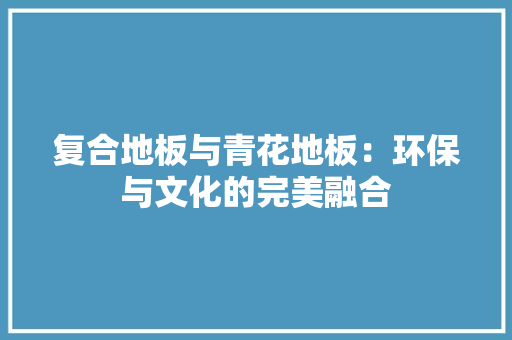 复合地板与青花地板：环保与文化的完美融合 现代风格装饰