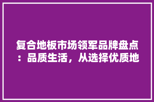 复合地板市场领军品牌盘点：品质生活，从选择优质地板开始 现代风格装饰