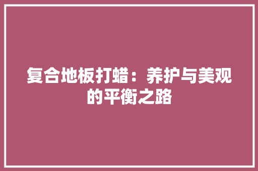 复合地板打蜡：养护与美观的平衡之路 现代风格装饰