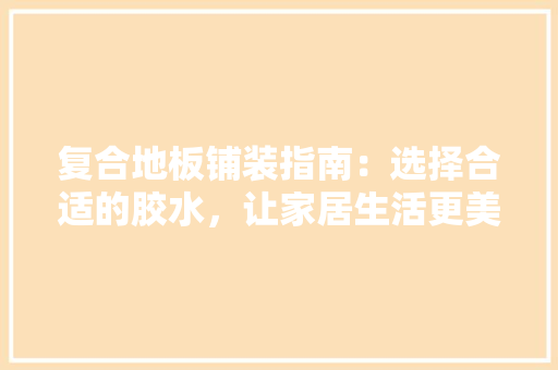 复合地板铺装指南：选择合适的胶水，让家居生活更美好