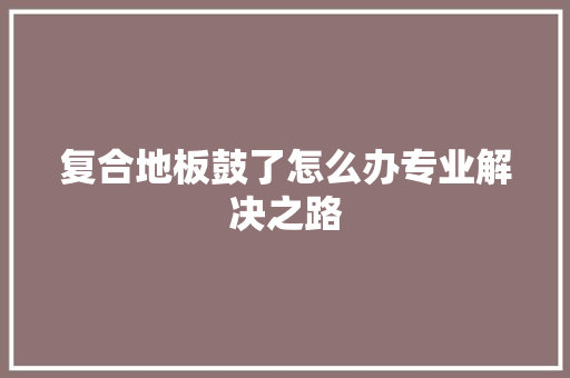 复合地板鼓了怎么办专业解决之路 现代风格装饰