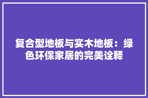 复合型地板与实木地板：绿色环保家居的完美诠释 现代风格装饰