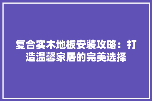 复合实木地板安装攻略：打造温馨家居的完美选择 现代风格装饰
