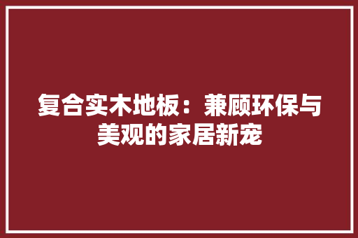 复合实木地板：兼顾环保与美观的家居新宠 现代风格装饰