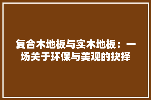 复合木地板与实木地板：一场关于环保与美观的抉择 现代风格装饰