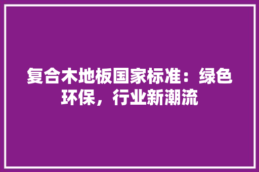 复合木地板国家标准：绿色环保，行业新潮流 现代风格装饰