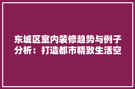 东城区室内装修趋势与例子分析：打造都市精致生活空间