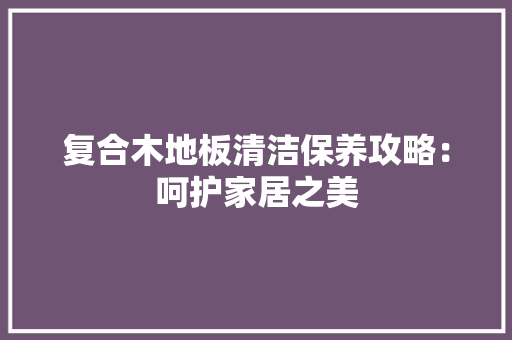 复合木地板清洁保养攻略：呵护家居之美 现代风格装饰