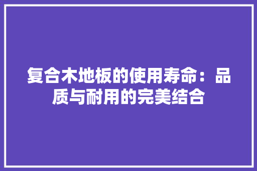 复合木地板的使用寿命：品质与耐用的完美结合 现代风格装饰