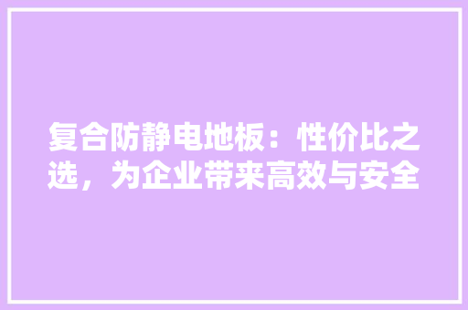 复合防静电地板：性价比之选，为企业带来高效与安全保障 现代风格装饰