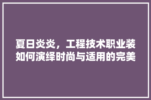 夏日炎炎，工程技术职业装如何演绎时尚与适用的完美结合 现代风格装饰
