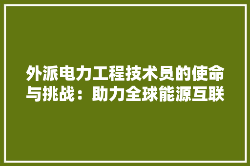 外派电力工程技术员的使命与挑战：助力全球能源互联互通 现代风格装饰