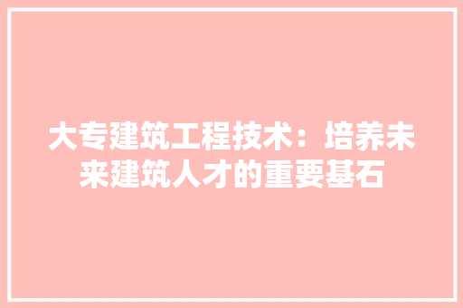 大专建筑工程技术：培养未来建筑人才的重要基石 现代风格装饰