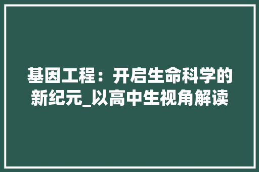 基因工程：开启生命科学的新纪元_以高中生视角解读