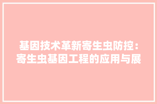 基因技术革新寄生虫防控：寄生虫基因工程的应用与展望 现代风格装饰