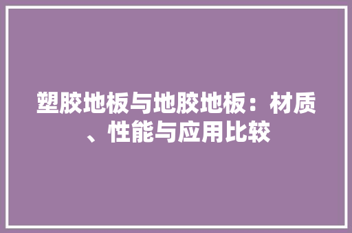 塑胶地板与地胶地板：材质、性能与应用比较 现代风格装饰