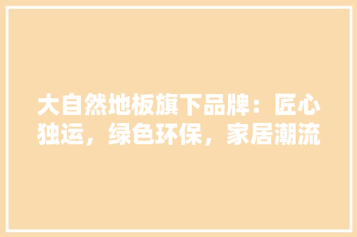 大自然地板旗下品牌：匠心独运，绿色环保，家居潮流 现代风格装饰