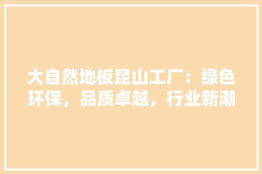 大自然地板昆山工厂：绿色环保，品质卓越，行业新潮流 现代风格装饰