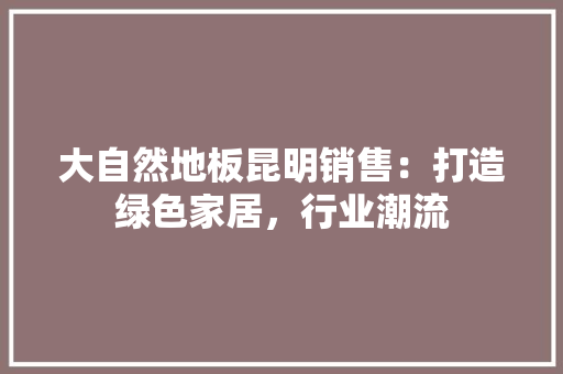 大自然地板昆明销售：打造绿色家居，行业潮流