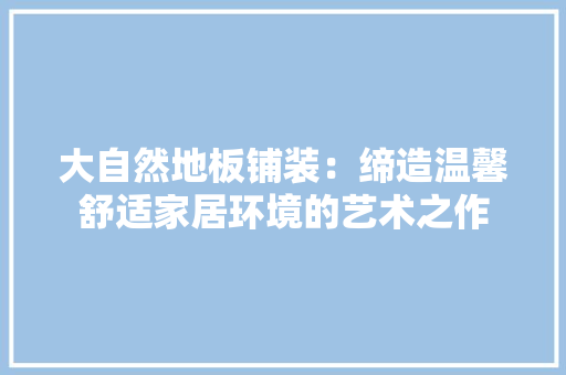 大自然地板铺装：缔造温馨舒适家居环境的艺术之作 现代风格装饰